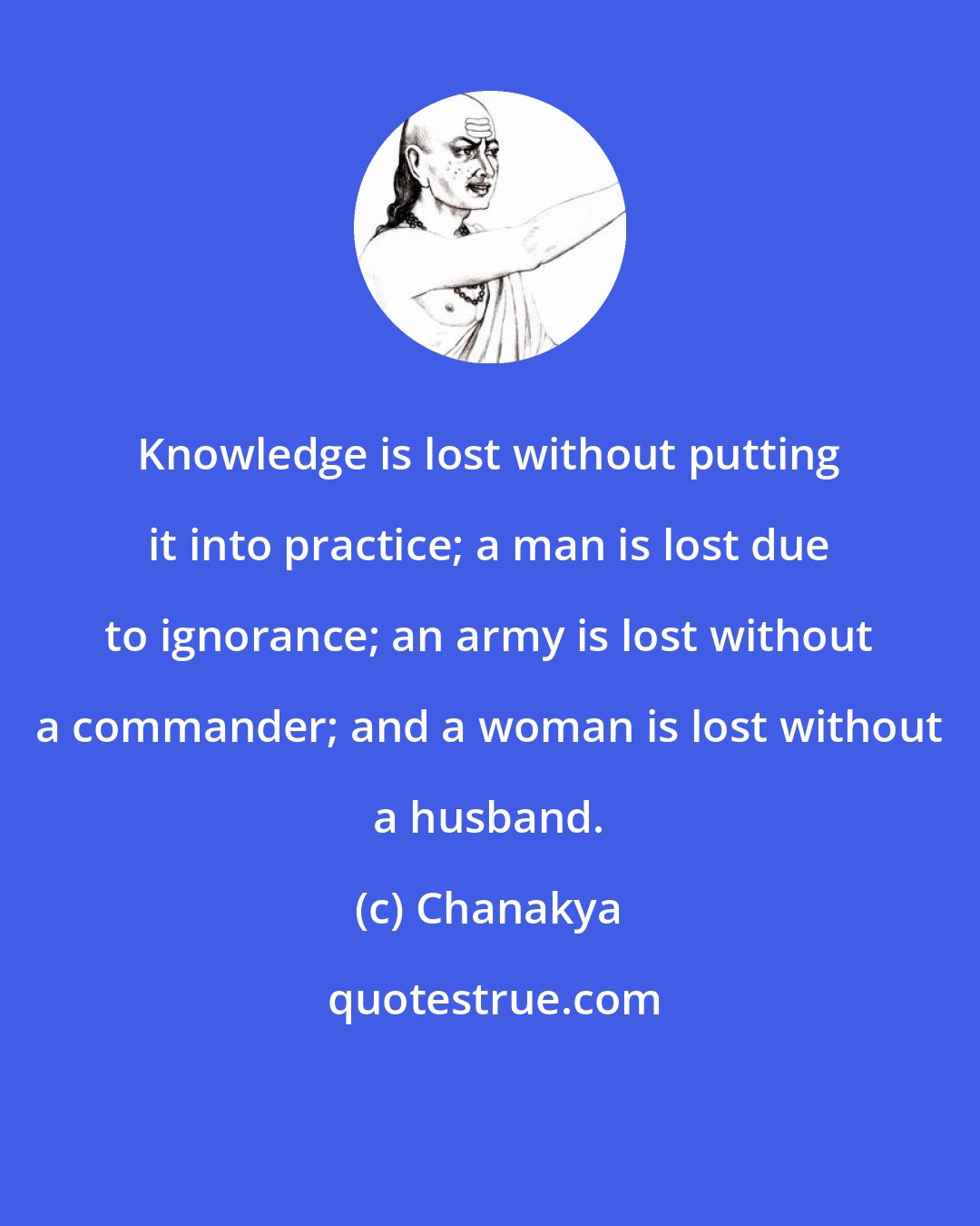 Chanakya: Knowledge is lost without putting it into practice; a man is lost due to ignorance; an army is lost without a commander; and a woman is lost without a husband.