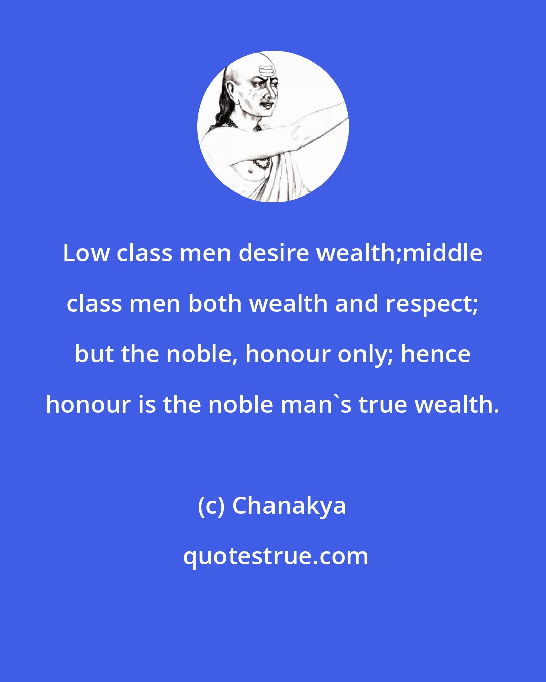 Chanakya: Low class men desire wealth;middle class men both wealth and respect; but the noble, honour only; hence honour is the noble man's true wealth.