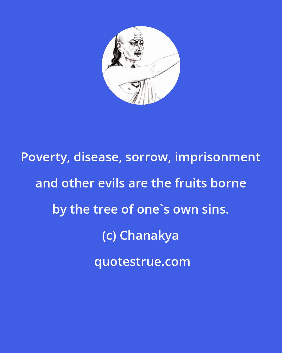 Chanakya: Poverty, disease, sorrow, imprisonment and other evils are the fruits borne by the tree of one's own sins.