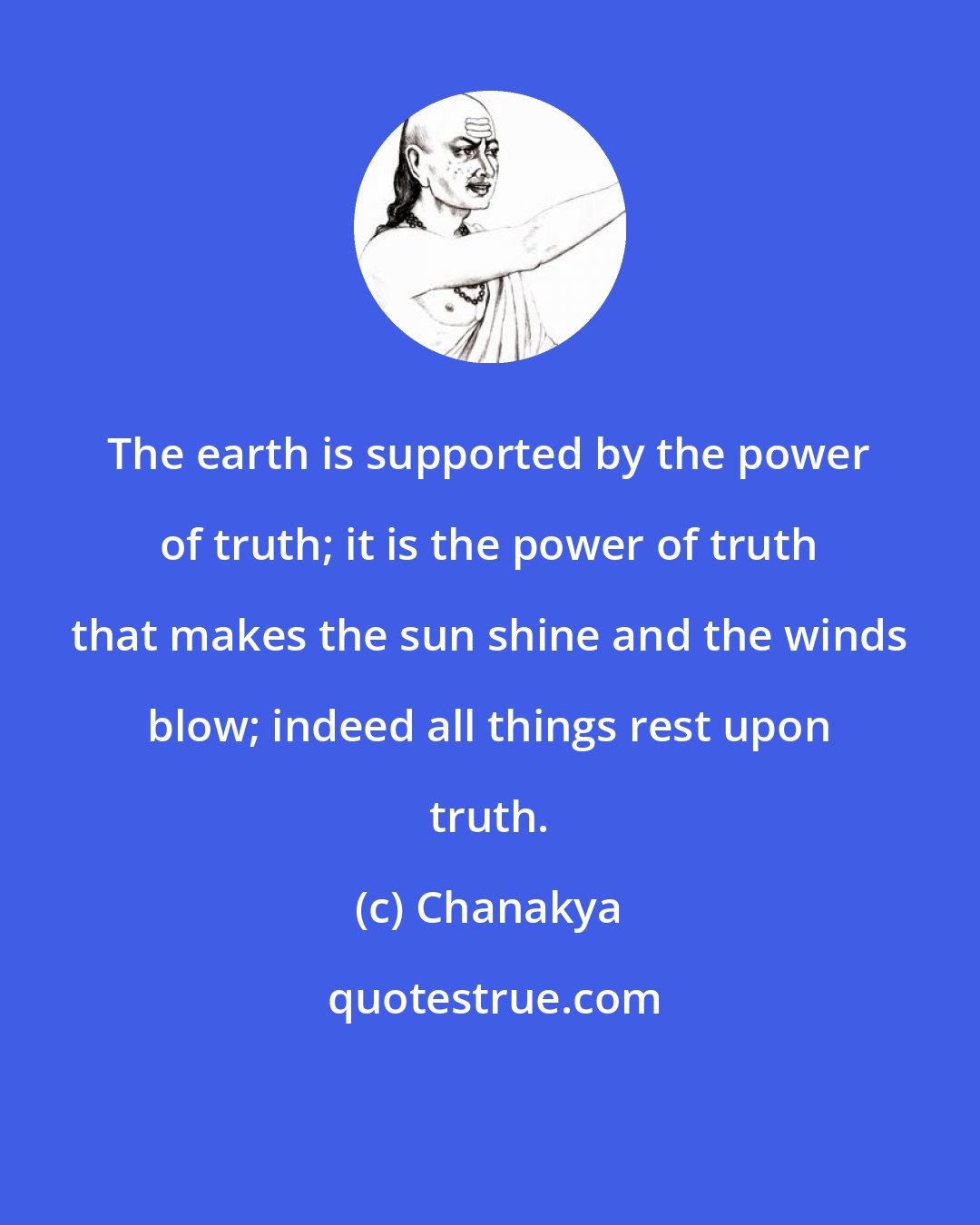 Chanakya: The earth is supported by the power of truth; it is the power of truth that makes the sun shine and the winds blow; indeed all things rest upon truth.