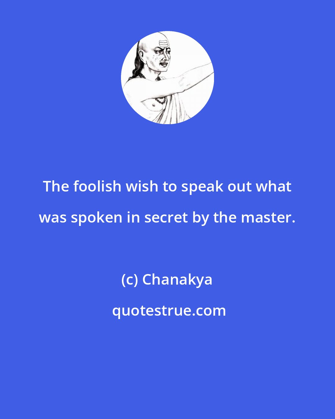 Chanakya: The foolish wish to speak out what was spoken in secret by the master.