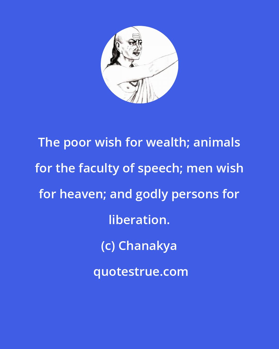 Chanakya: The poor wish for wealth; animals for the faculty of speech; men wish for heaven; and godly persons for liberation.