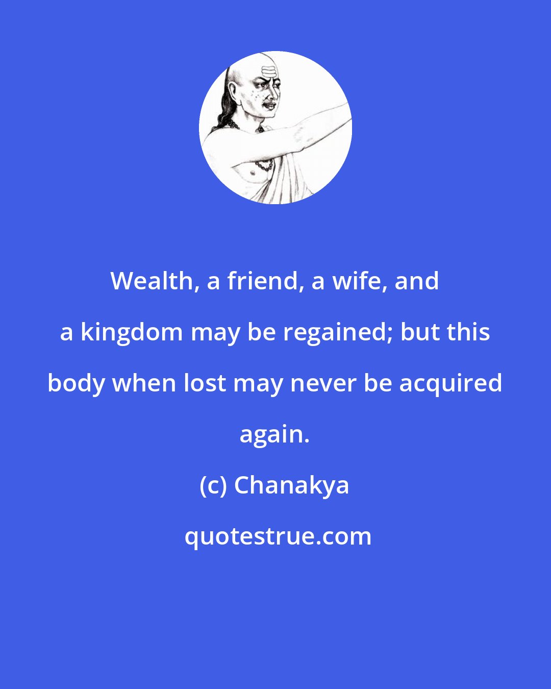 Chanakya: Wealth, a friend, a wife, and a kingdom may be regained; but this body when lost may never be acquired again.