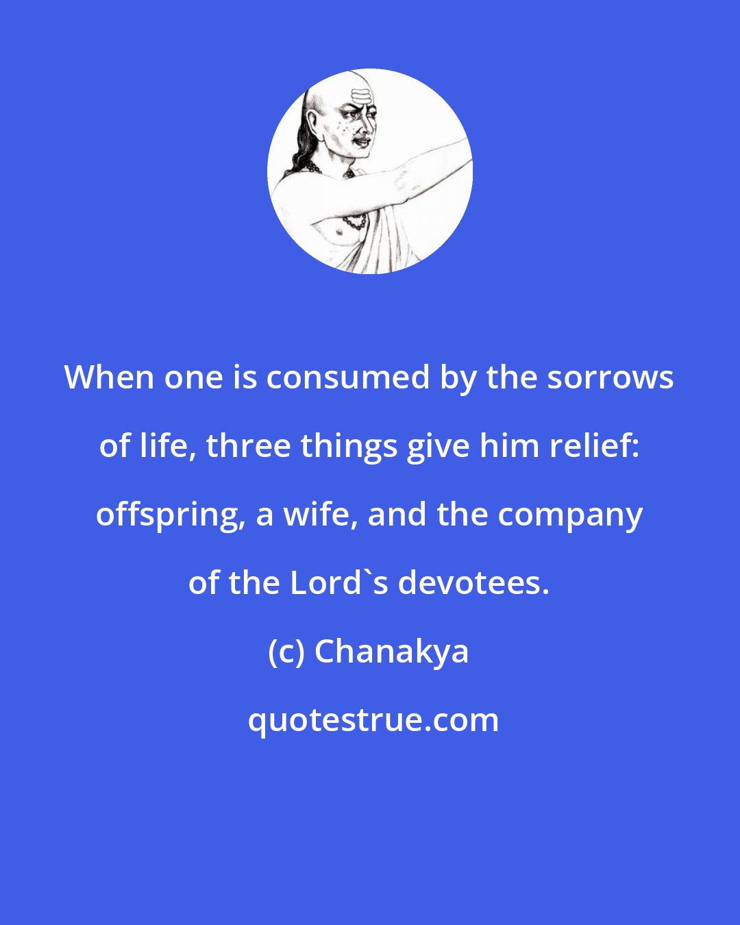 Chanakya: When one is consumed by the sorrows of life, three things give him relief: offspring, a wife, and the company of the Lord's devotees.