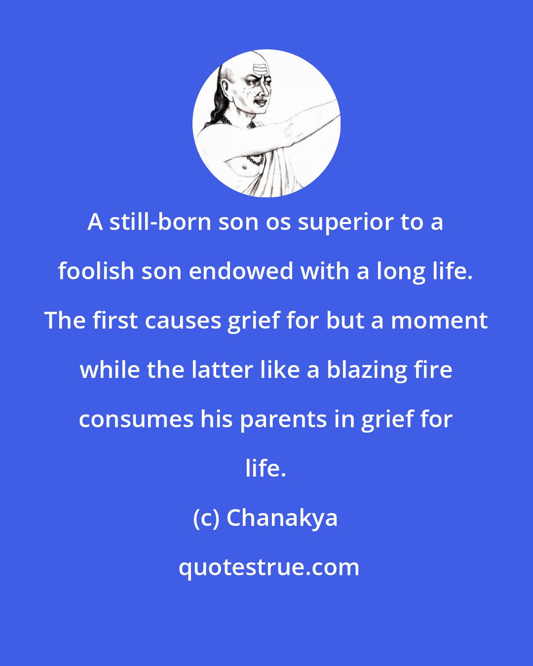 Chanakya: A still-born son os superior to a foolish son endowed with a long life. The first causes grief for but a moment while the latter like a blazing fire consumes his parents in grief for life.