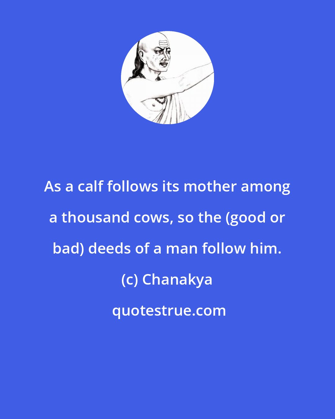 Chanakya: As a calf follows its mother among a thousand cows, so the (good or bad) deeds of a man follow him.