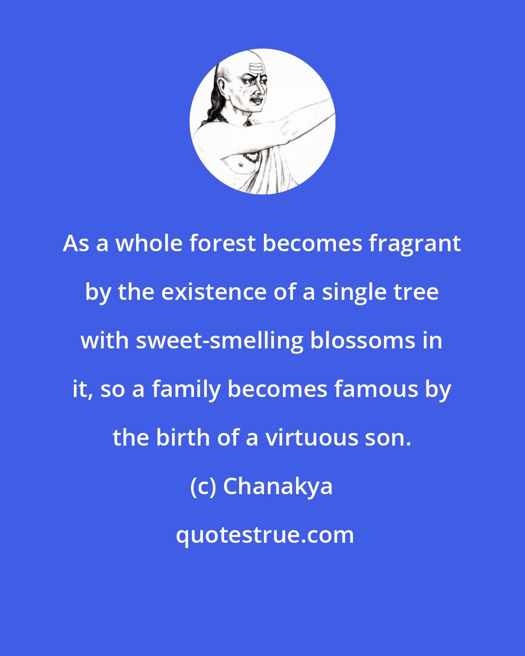 Chanakya: As a whole forest becomes fragrant by the existence of a single tree with sweet-smelling blossoms in it, so a family becomes famous by the birth of a virtuous son.