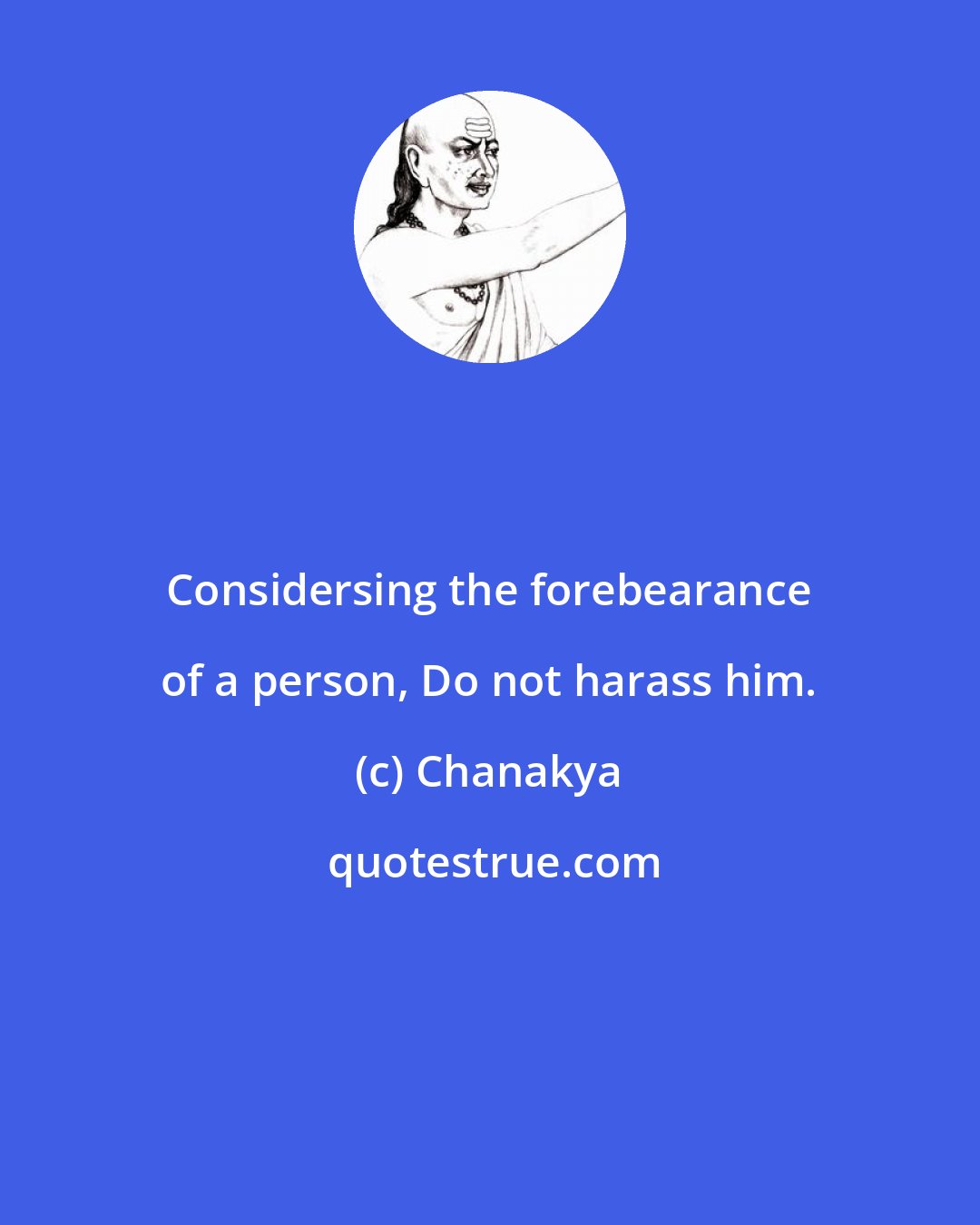 Chanakya: Considersing the forebearance of a person, Do not harass him.