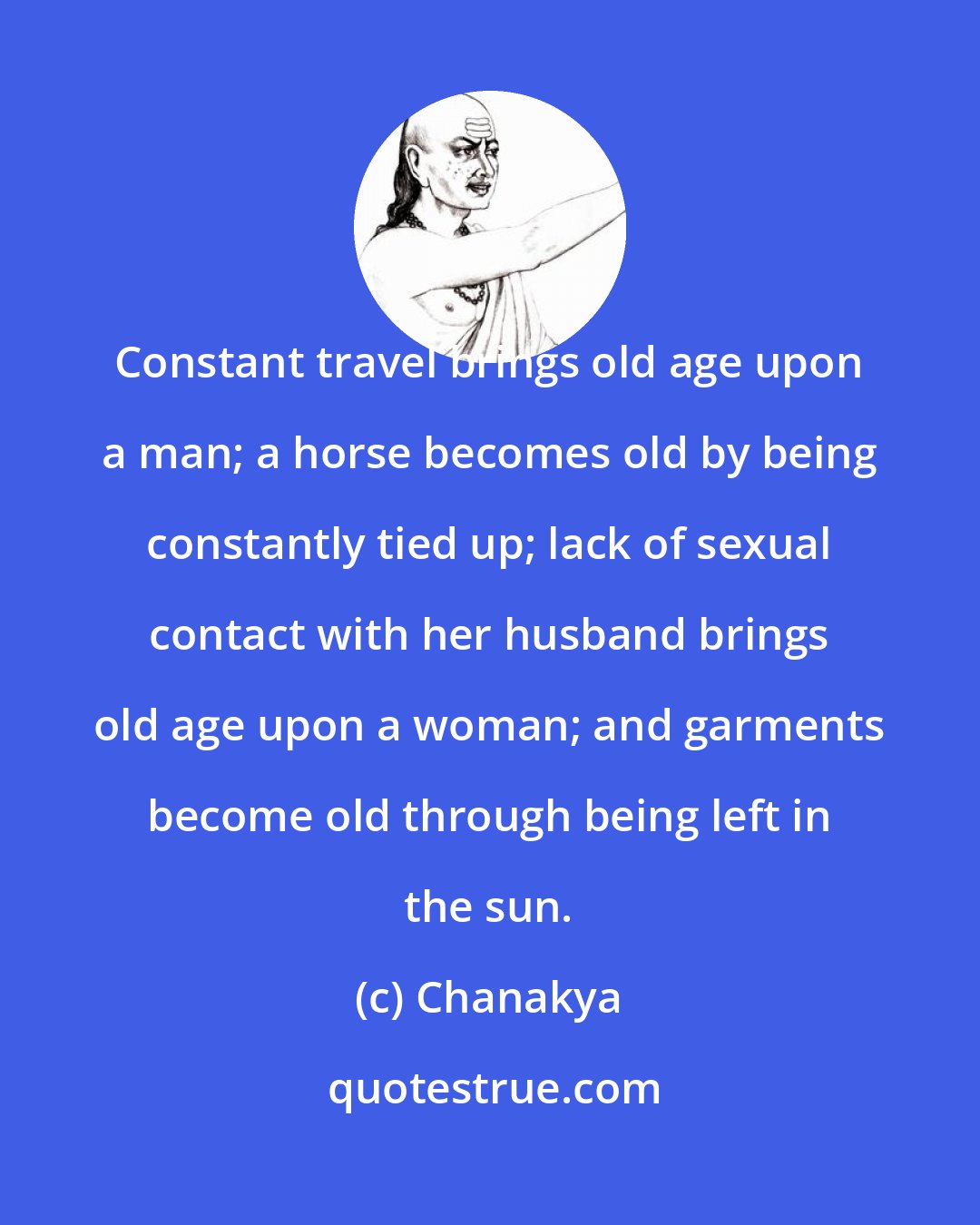 Chanakya: Constant travel brings old age upon a man; a horse becomes old by being constantly tied up; lack of sexual contact with her husband brings old age upon a woman; and garments become old through being left in the sun.