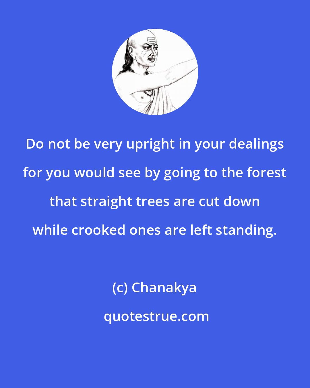 Chanakya: Do not be very upright in your dealings for you would see by going to the forest that straight trees are cut down while crooked ones are left standing.