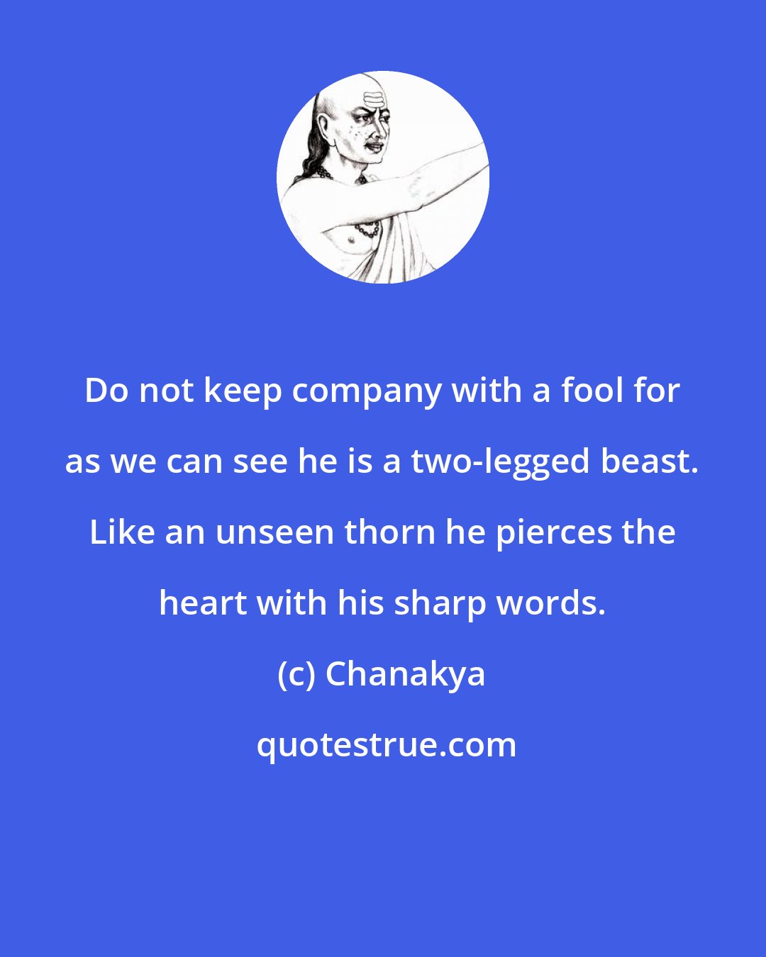 Chanakya: Do not keep company with a fool for as we can see he is a two-legged beast. Like an unseen thorn he pierces the heart with his sharp words.