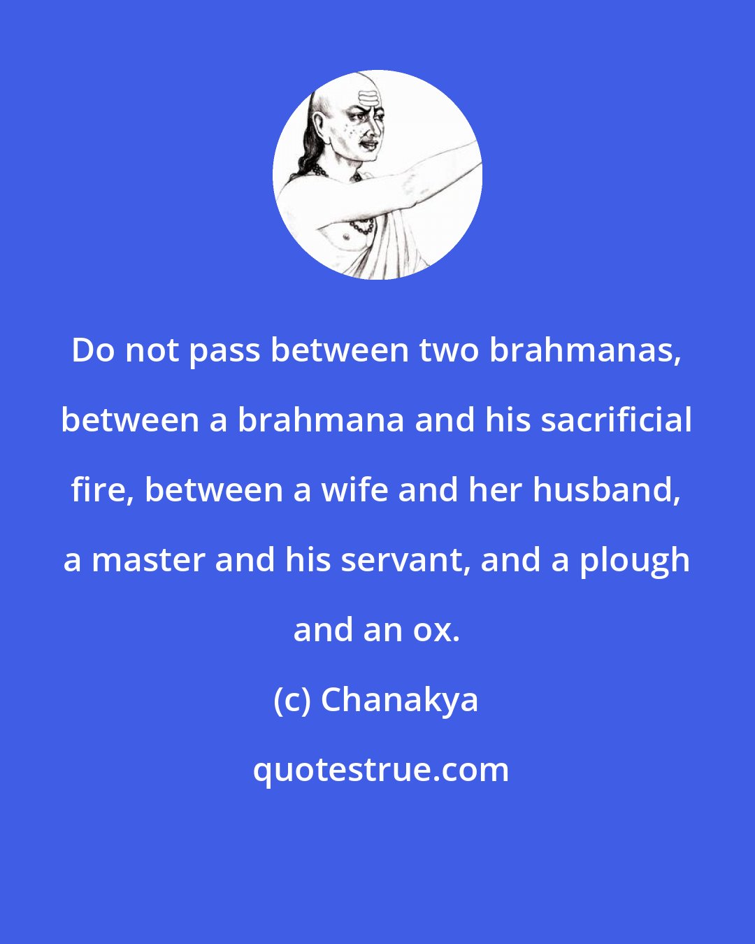 Chanakya: Do not pass between two brahmanas, between a brahmana and his sacrificial fire, between a wife and her husband, a master and his servant, and a plough and an ox.