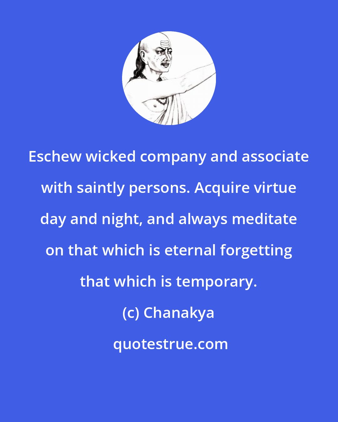 Chanakya: Eschew wicked company and associate with saintly persons. Acquire virtue day and night, and always meditate on that which is eternal forgetting that which is temporary.