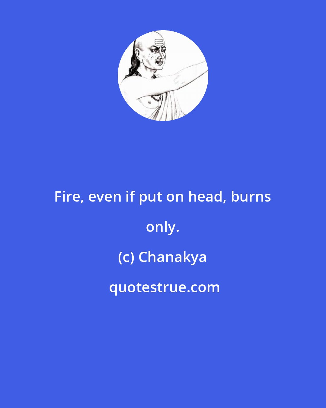 Chanakya: Fire, even if put on head, burns only.