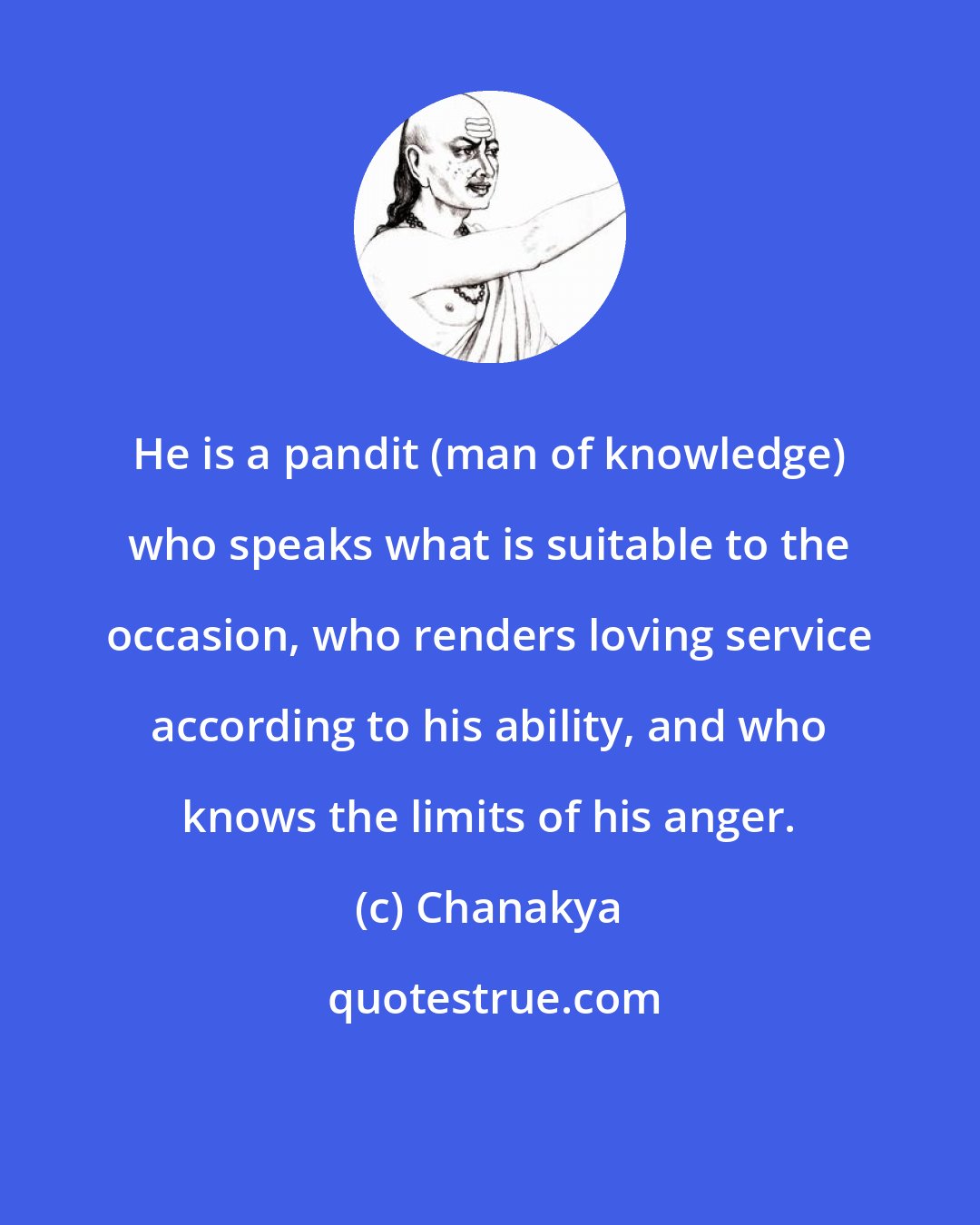 Chanakya: He is a pandit (man of knowledge) who speaks what is suitable to the occasion, who renders loving service according to his ability, and who knows the limits of his anger.