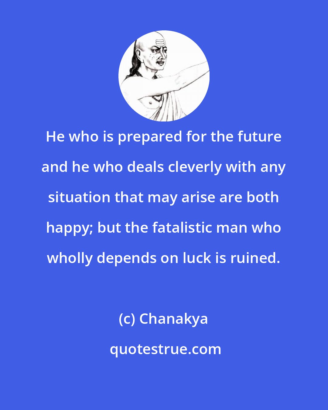 Chanakya: He who is prepared for the future and he who deals cleverly with any situation that may arise are both happy; but the fatalistic man who wholly depends on luck is ruined.