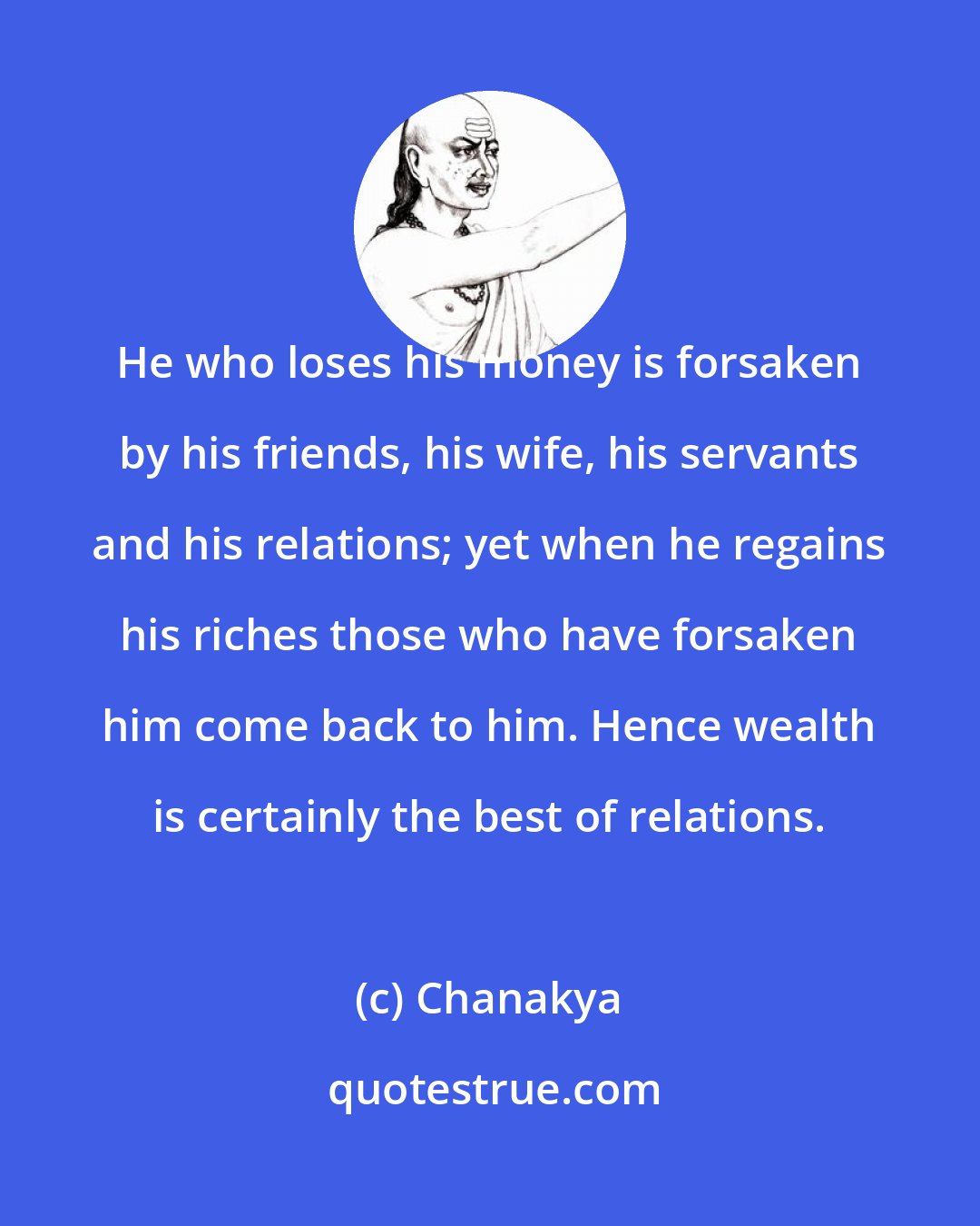 Chanakya: He who loses his money is forsaken by his friends, his wife, his servants and his relations; yet when he regains his riches those who have forsaken him come back to him. Hence wealth is certainly the best of relations.