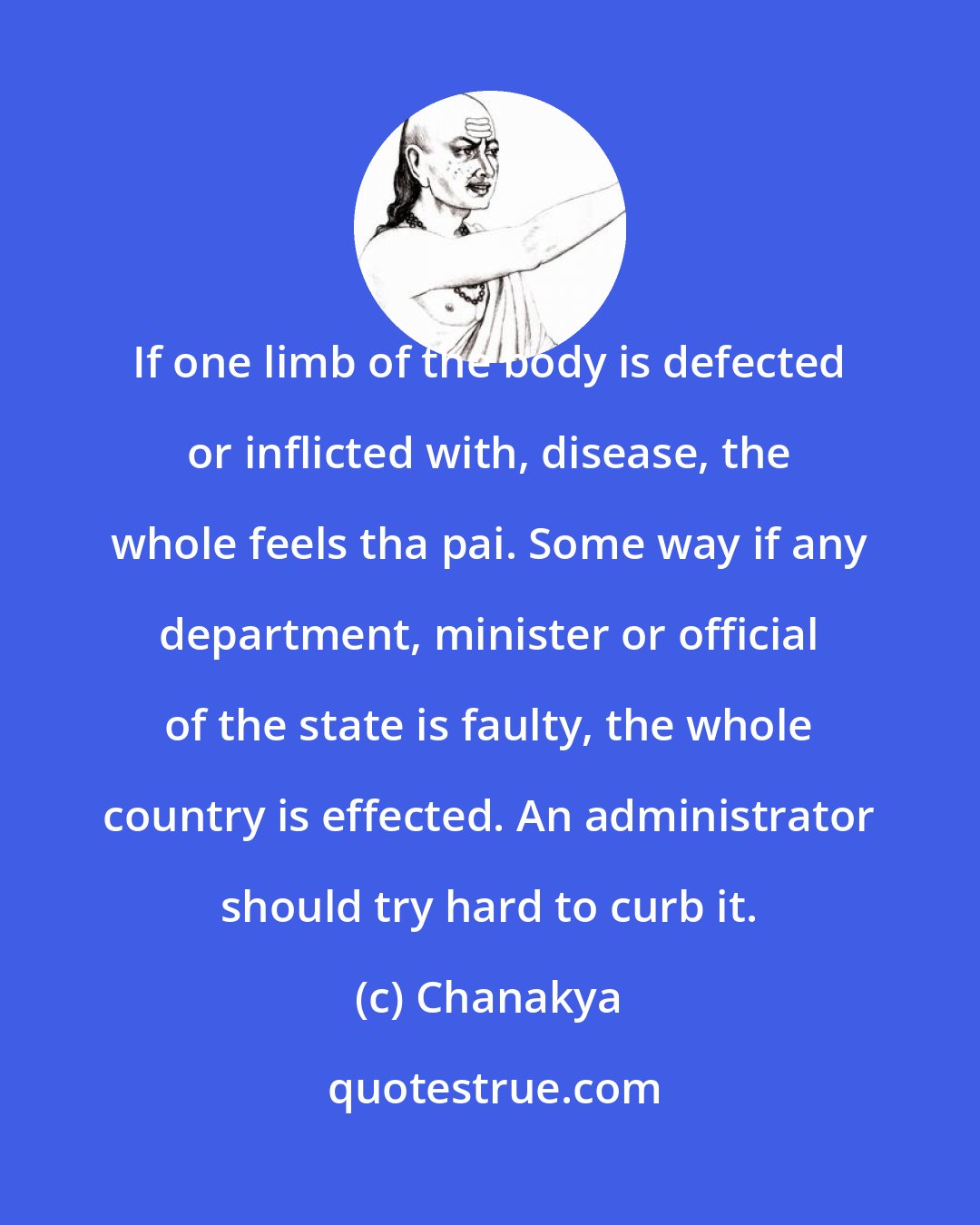 Chanakya: If one limb of the body is defected or inflicted with, disease, the whole feels tha pai. Some way if any department, minister or official of the state is faulty, the whole country is effected. An administrator should try hard to curb it.