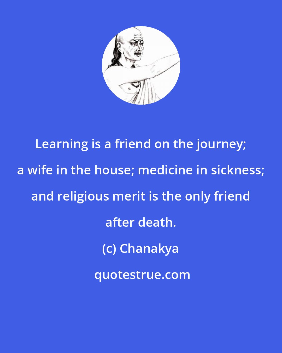 Chanakya: Learning is a friend on the journey; a wife in the house; medicine in sickness; and religious merit is the only friend after death.