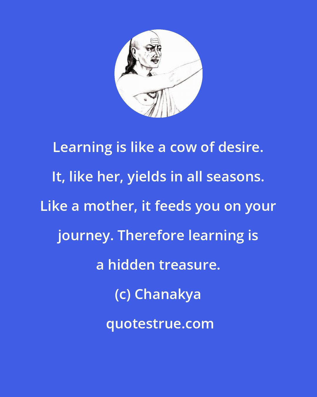 Chanakya: Learning is like a cow of desire. It, like her, yields in all seasons. Like a mother, it feeds you on your journey. Therefore learning is a hidden treasure.