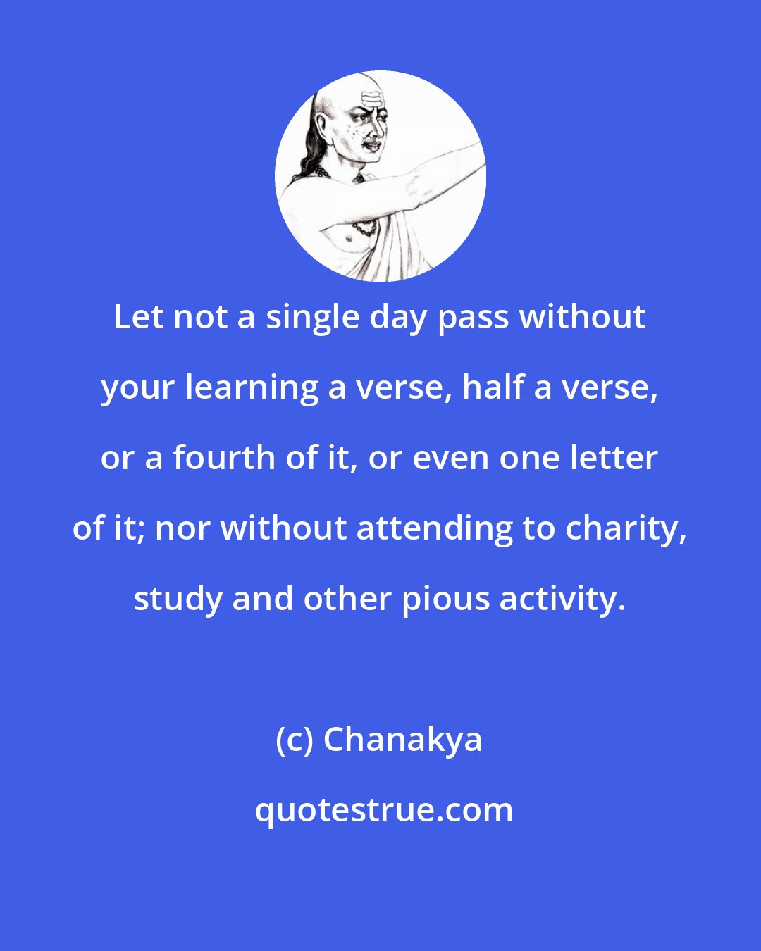 Chanakya: Let not a single day pass without your learning a verse, half a verse, or a fourth of it, or even one letter of it; nor without attending to charity, study and other pious activity.