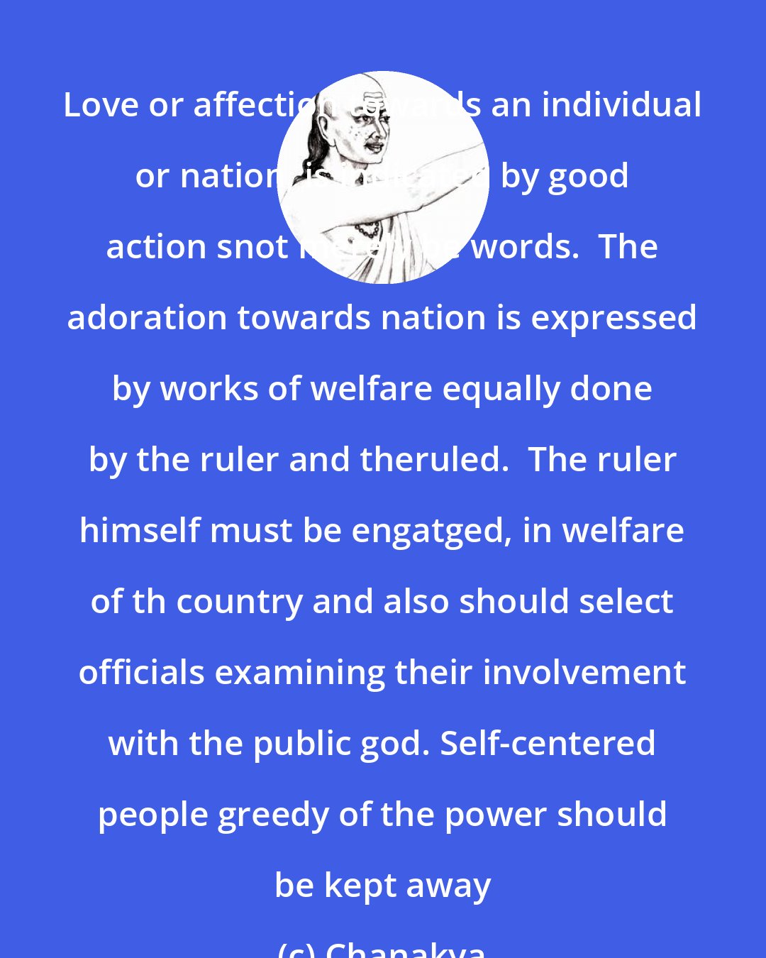 Chanakya: Love or affection towards an individual or nation, is indicated by good action snot merely be words.  The adoration towards nation is expressed by works of welfare equally done by the ruler and theruled.  The ruler himself must be engatged, in welfare of th country and also should select officials examining their involvement with the public god. Self-centered people greedy of the power should be kept away