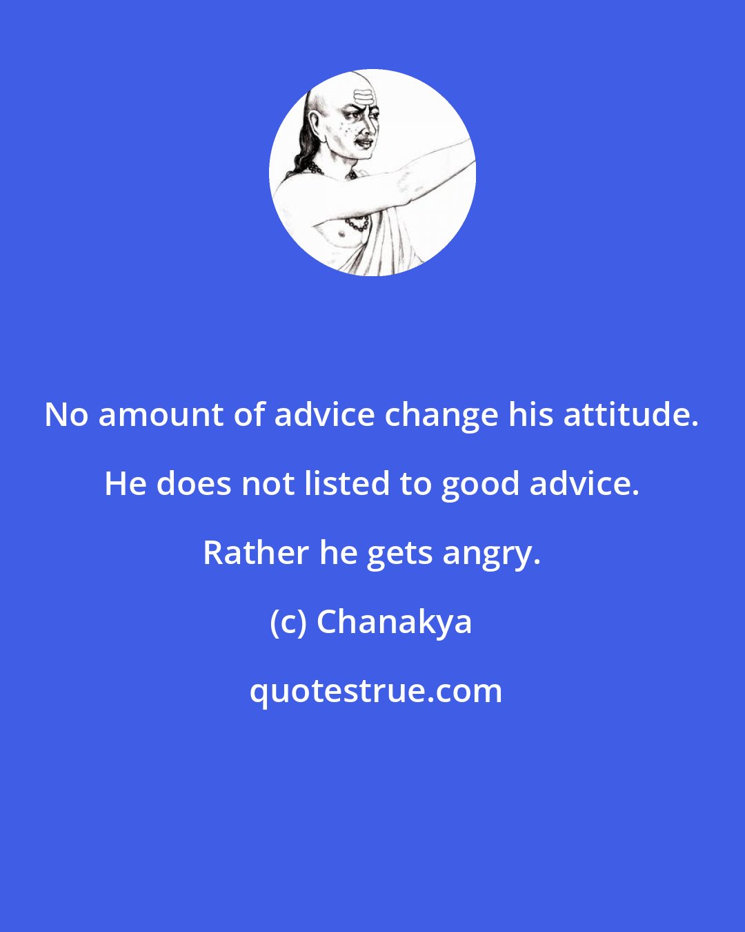 Chanakya: No amount of advice change his attitude. He does not listed to good advice. Rather he gets angry.