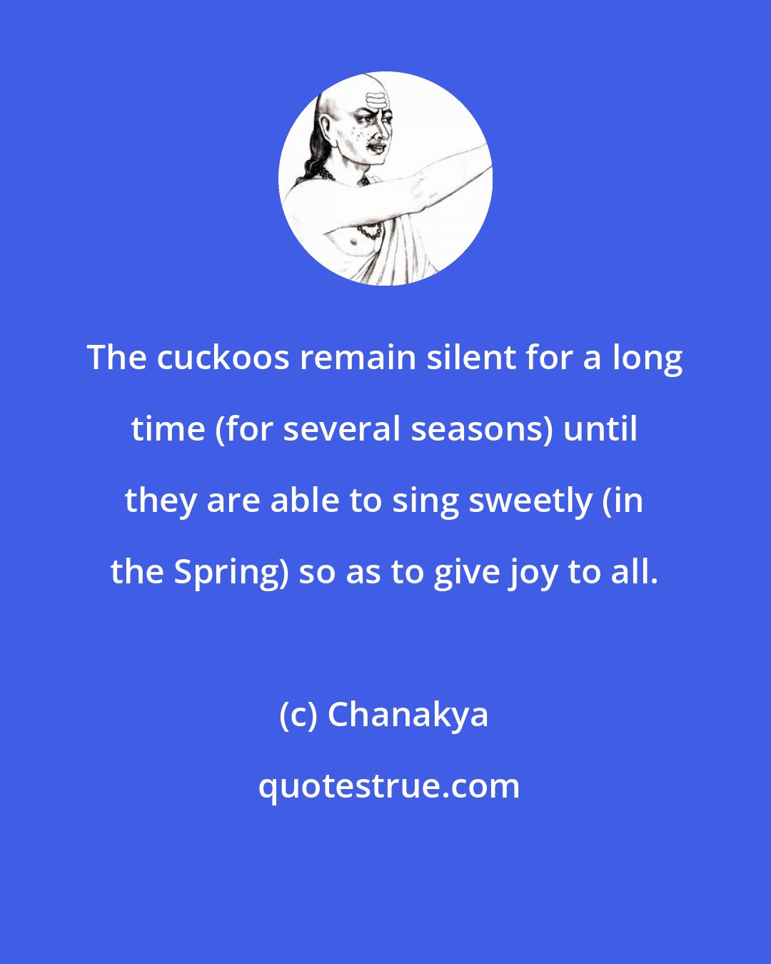 Chanakya: The cuckoos remain silent for a long time (for several seasons) until they are able to sing sweetly (in the Spring) so as to give joy to all.