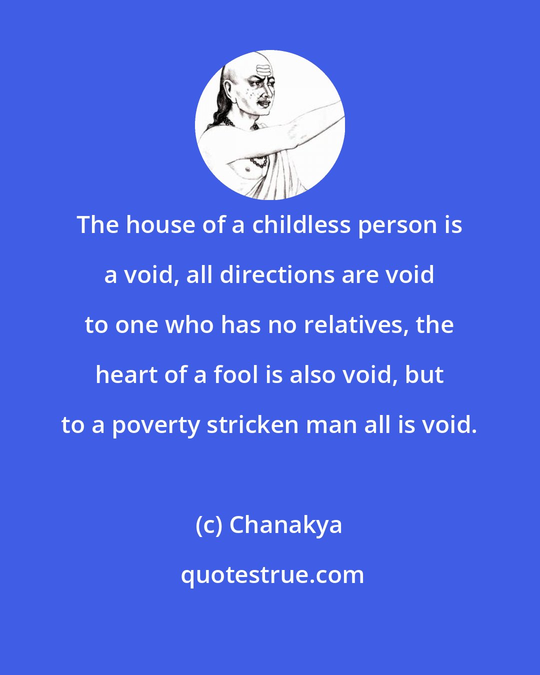 Chanakya: The house of a childless person is a void, all directions are void to one who has no relatives, the heart of a fool is also void, but to a poverty stricken man all is void.