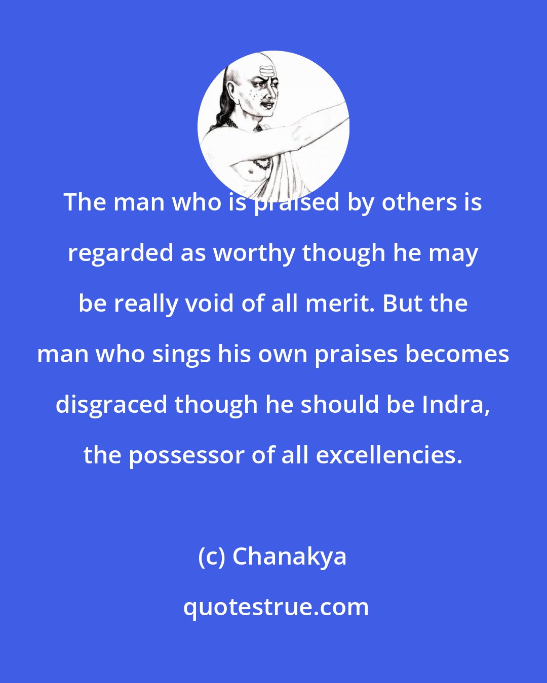 Chanakya: The man who is praised by others is regarded as worthy though he may be really void of all merit. But the man who sings his own praises becomes disgraced though he should be Indra, the possessor of all excellencies.