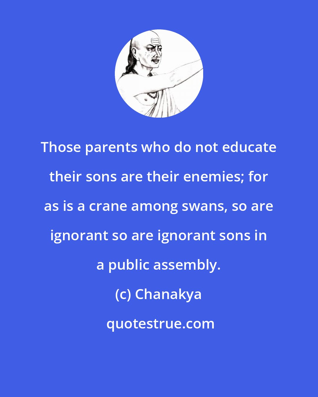 Chanakya: Those parents who do not educate their sons are their enemies; for as is a crane among swans, so are ignorant so are ignorant sons in a public assembly.