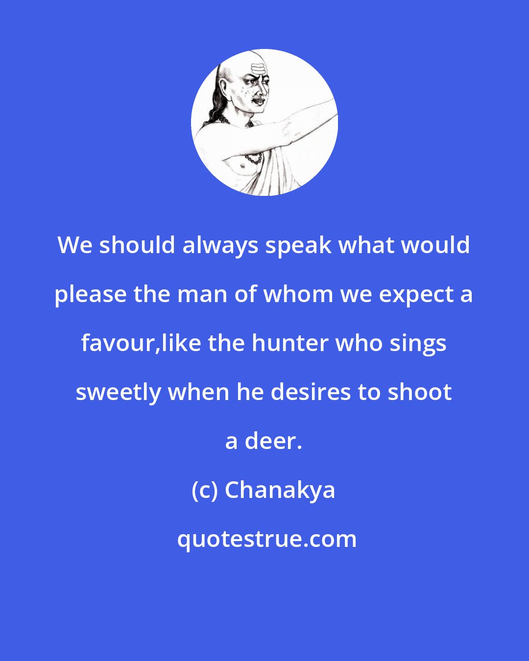 Chanakya: We should always speak what would please the man of whom we expect a favour,like the hunter who sings sweetly when he desires to shoot a deer.