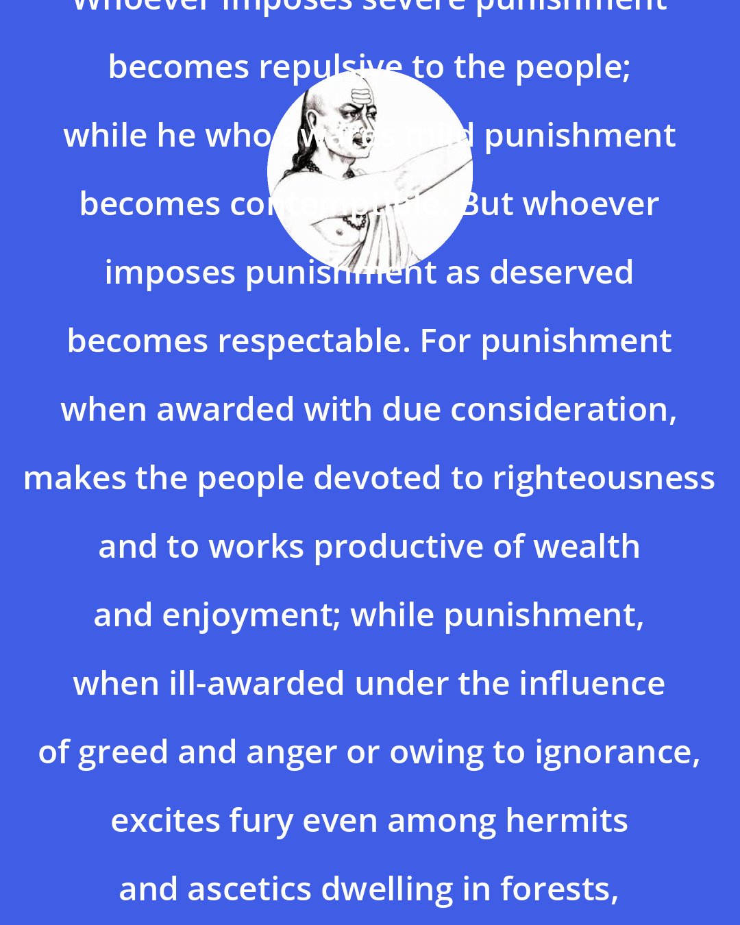 Chanakya: Whoever imposes severe punishment becomes repulsive to the people; while he who awards mild punishment becomes contemptible. But whoever imposes punishment as deserved becomes respectable. For punishment when awarded with due consideration, makes the people devoted to righteousness and to works productive of wealth and enjoyment; while punishment, when ill-awarded under the influence of greed and anger or owing to ignorance, excites fury even among hermits and ascetics dwelling in forests, not to speak of householders.