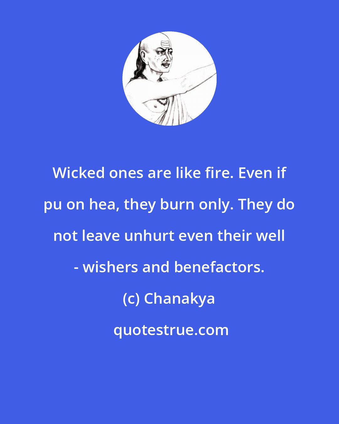 Chanakya: Wicked ones are like fire. Even if pu on hea, they burn only. They do not leave unhurt even their well - wishers and benefactors.