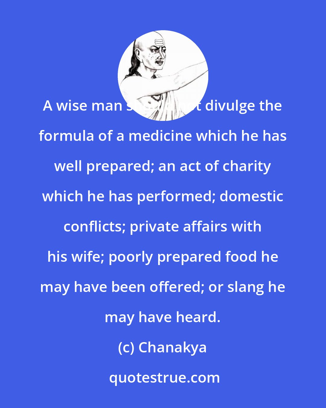 Chanakya: A wise man should not divulge the formula of a medicine which he has well prepared; an act of charity which he has performed; domestic conflicts; private affairs with his wife; poorly prepared food he may have been offered; or slang he may have heard.