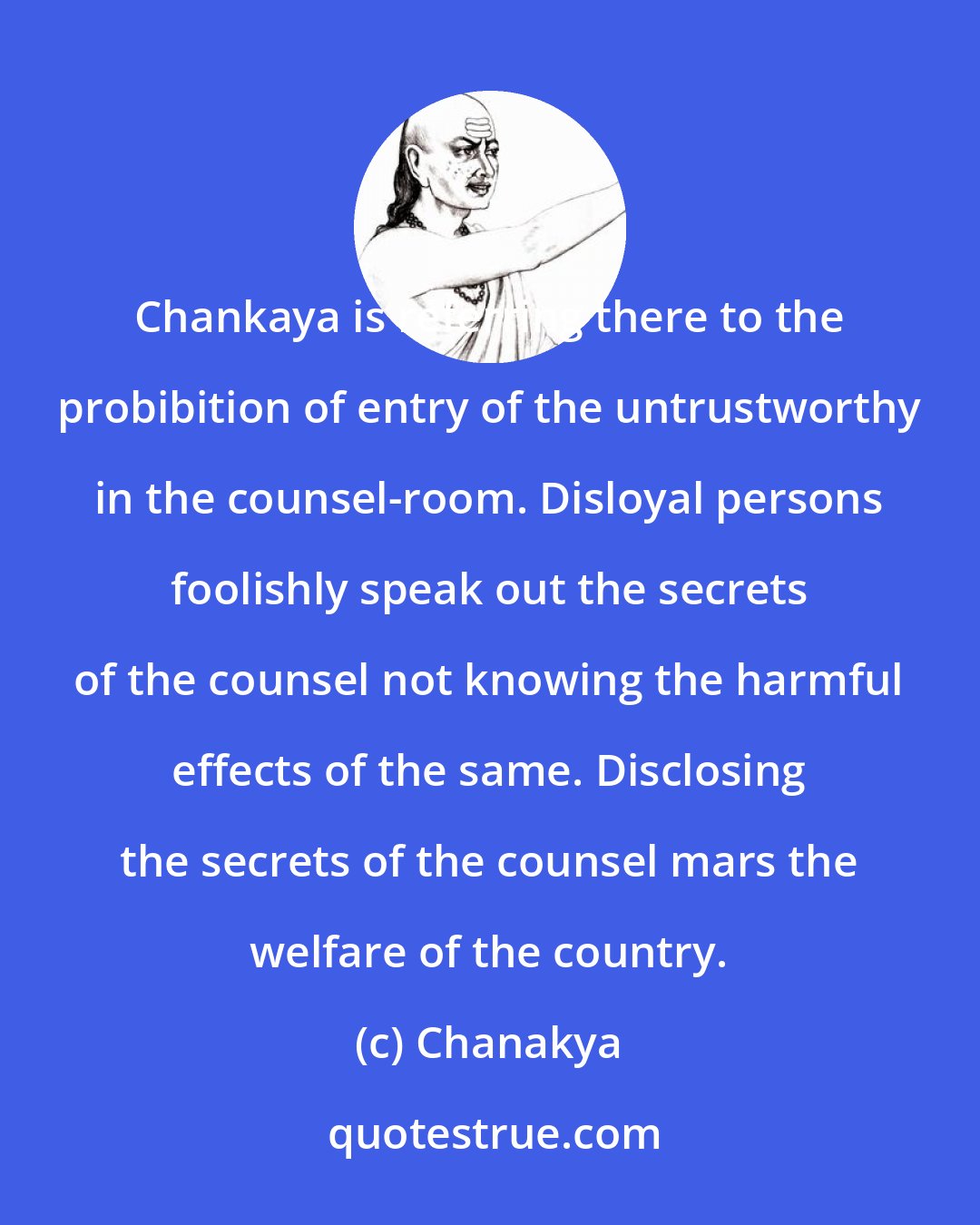 Chanakya: Chankaya is referring there to the probibition of entry of the untrustworthy in the counsel-room. Disloyal persons foolishly speak out the secrets of the counsel not knowing the harmful effects of the same. Disclosing the secrets of the counsel mars the welfare of the country.