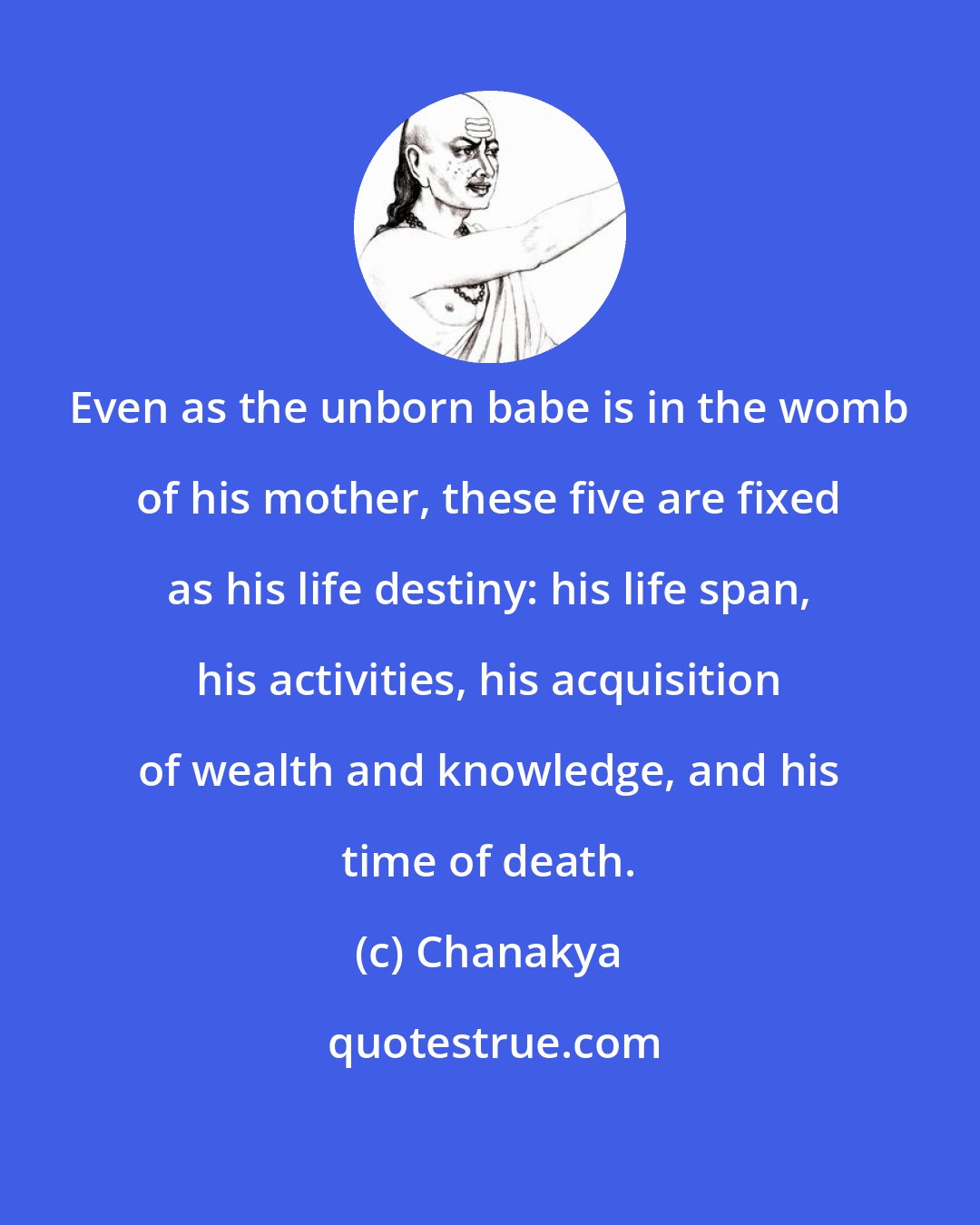 Chanakya: Even as the unborn babe is in the womb of his mother, these five are fixed as his life destiny: his life span, his activities, his acquisition of wealth and knowledge, and his time of death.