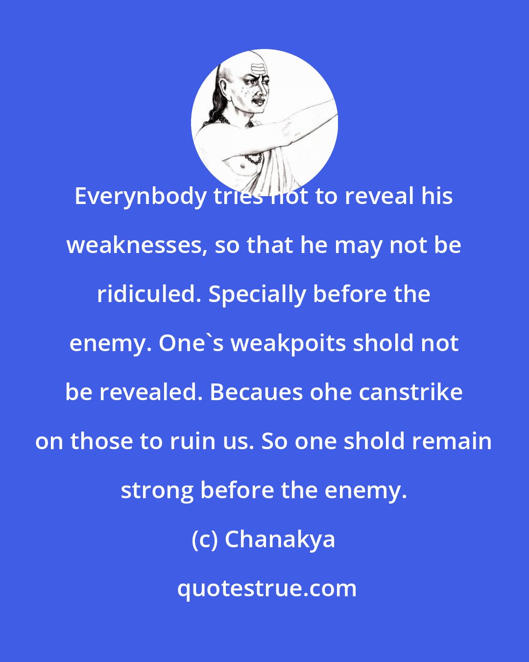 Chanakya: Everynbody tries not to reveal his weaknesses, so that he may not be ridiculed. Specially before the enemy. One's weakpoits shold not be revealed. Becaues ohe canstrike on those to ruin us. So one shold remain strong before the enemy.