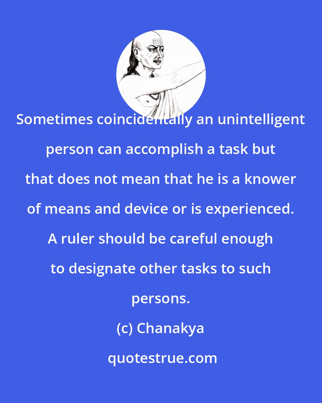 Chanakya: Sometimes coincidentally an unintelligent person can accomplish a task but that does not mean that he is a knower of means and device or is experienced. A ruler should be careful enough to designate other tasks to such persons.