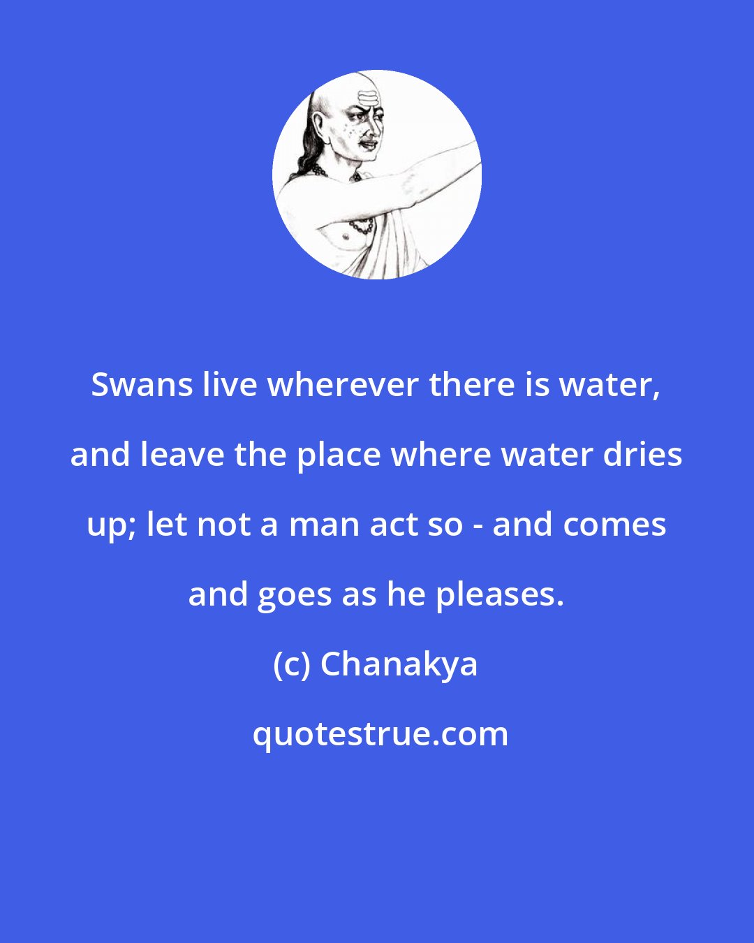 Chanakya: Swans live wherever there is water, and leave the place where water dries up; let not a man act so - and comes and goes as he pleases.