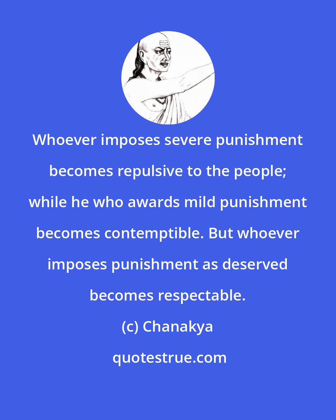 Chanakya: Whoever imposes severe punishment becomes repulsive to the people; while he who awards mild punishment becomes contemptible. But whoever imposes punishment as deserved becomes respectable.