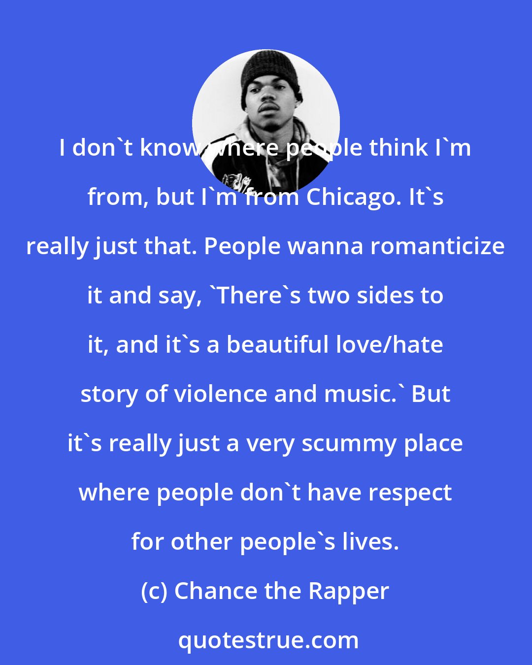 Chance the Rapper: I don't know where people think I'm from, but I'm from Chicago. It's really just that. People wanna romanticize it and say, 'There's two sides to it, and it's a beautiful love/hate story of violence and music.' But it's really just a very scummy place where people don't have respect for other people's lives.