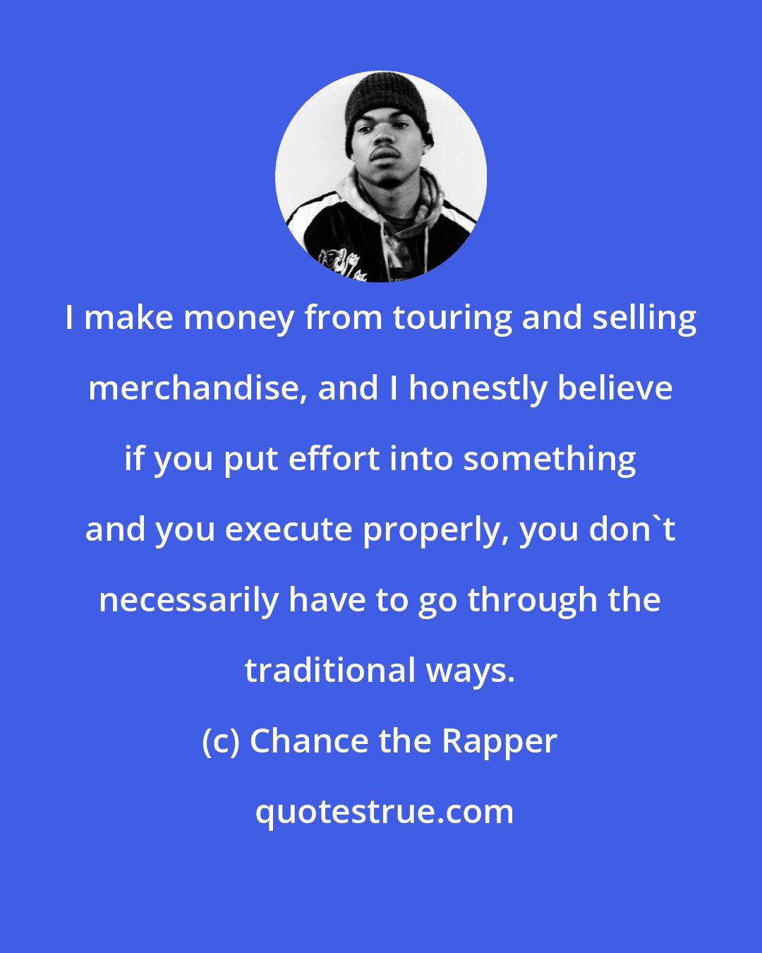 Chance the Rapper: I make money from touring and selling merchandise, and I honestly believe if you put effort into something and you execute properly, you don't necessarily have to go through the traditional ways.