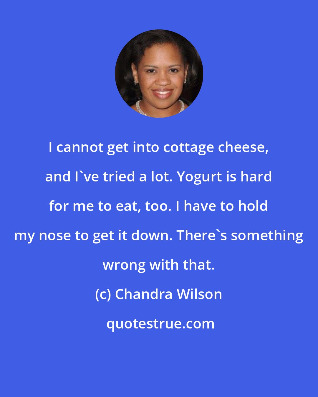 Chandra Wilson: I cannot get into cottage cheese, and I've tried a lot. Yogurt is hard for me to eat, too. I have to hold my nose to get it down. There's something wrong with that.