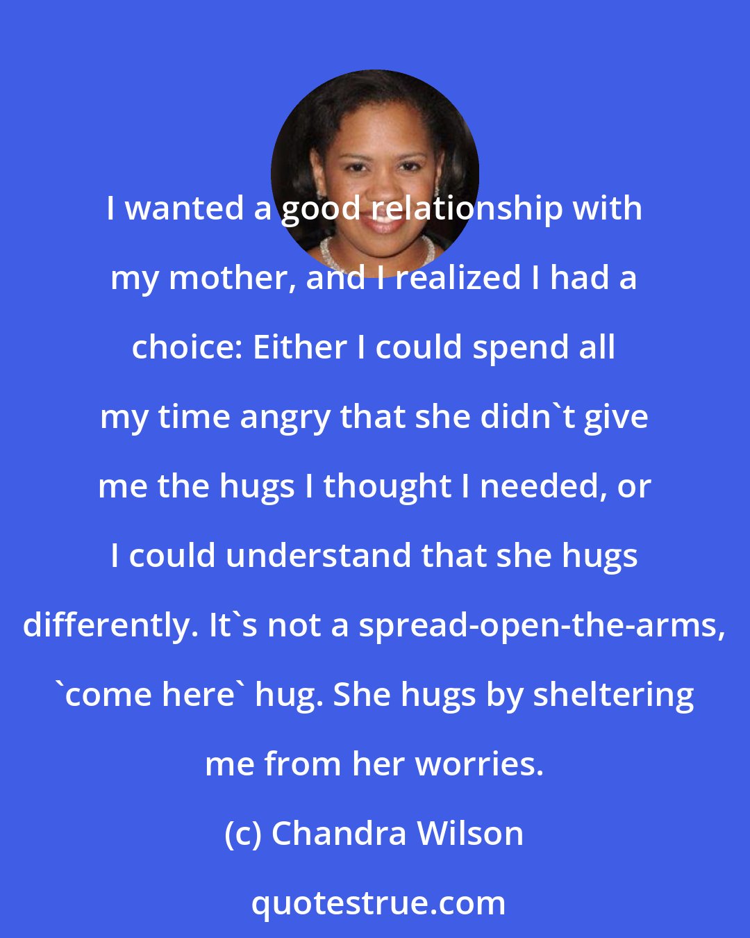 Chandra Wilson: I wanted a good relationship with my mother, and I realized I had a choice: Either I could spend all my time angry that she didn't give me the hugs I thought I needed, or I could understand that she hugs differently. It's not a spread-open-the-arms, 'come here' hug. She hugs by sheltering me from her worries.