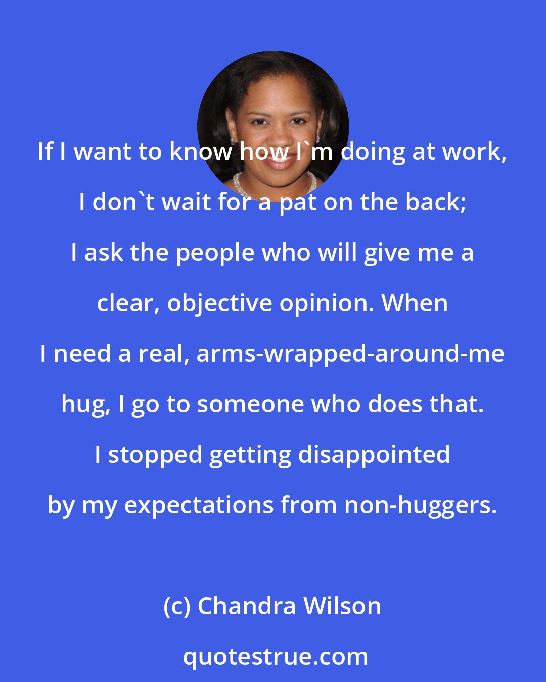 Chandra Wilson: If I want to know how I'm doing at work, I don't wait for a pat on the back; I ask the people who will give me a clear, objective opinion. When I need a real, arms-wrapped-around-me hug, I go to someone who does that. I stopped getting disappointed by my expectations from non-huggers.
