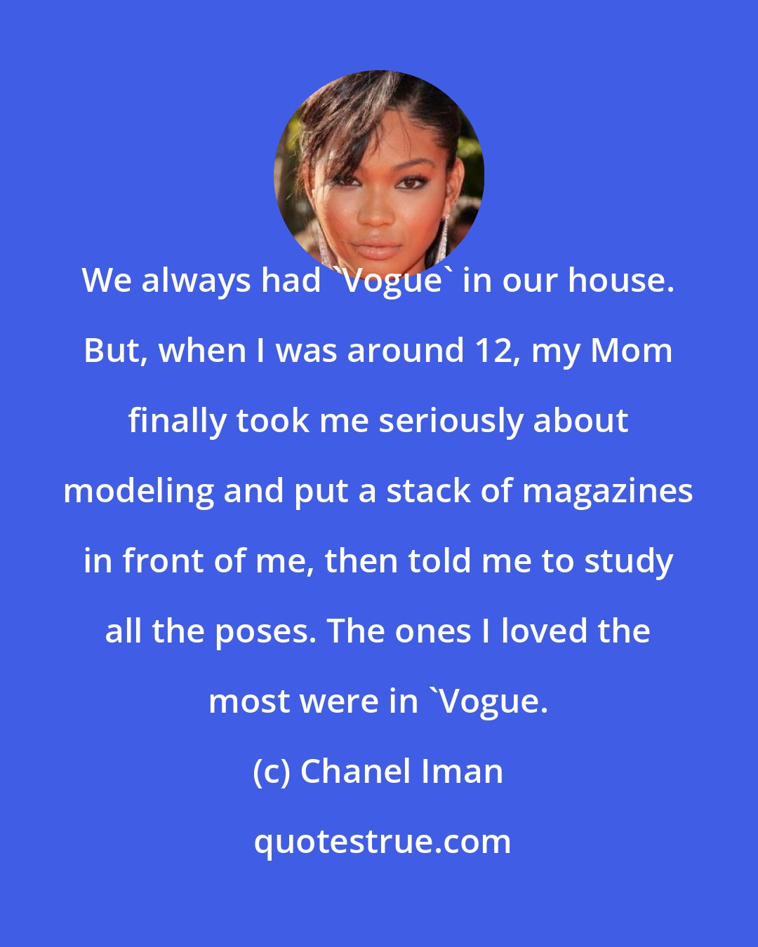 Chanel Iman: We always had 'Vogue' in our house. But, when I was around 12, my Mom finally took me seriously about modeling and put a stack of magazines in front of me, then told me to study all the poses. The ones I loved the most were in 'Vogue.