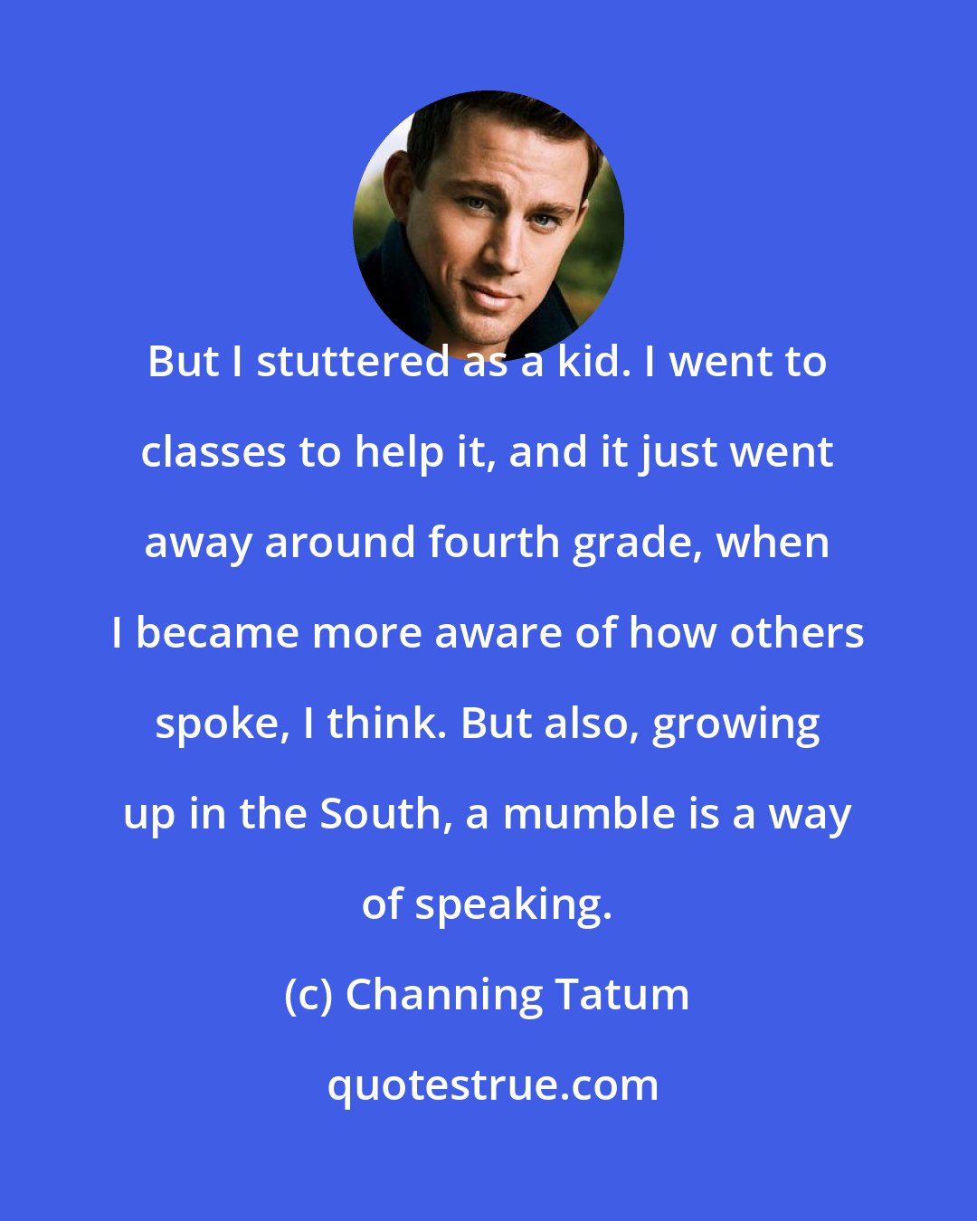 Channing Tatum: But I stuttered as a kid. I went to classes to help it, and it just went away around fourth grade, when I became more aware of how others spoke, I think. But also, growing up in the South, a mumble is a way of speaking.
