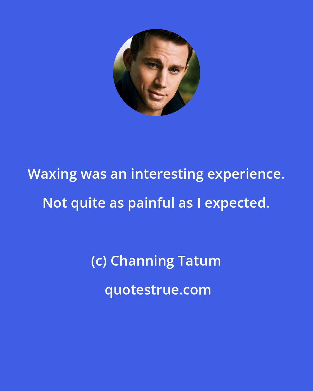 Channing Tatum: Waxing was an interesting experience. Not quite as painful as I expected.