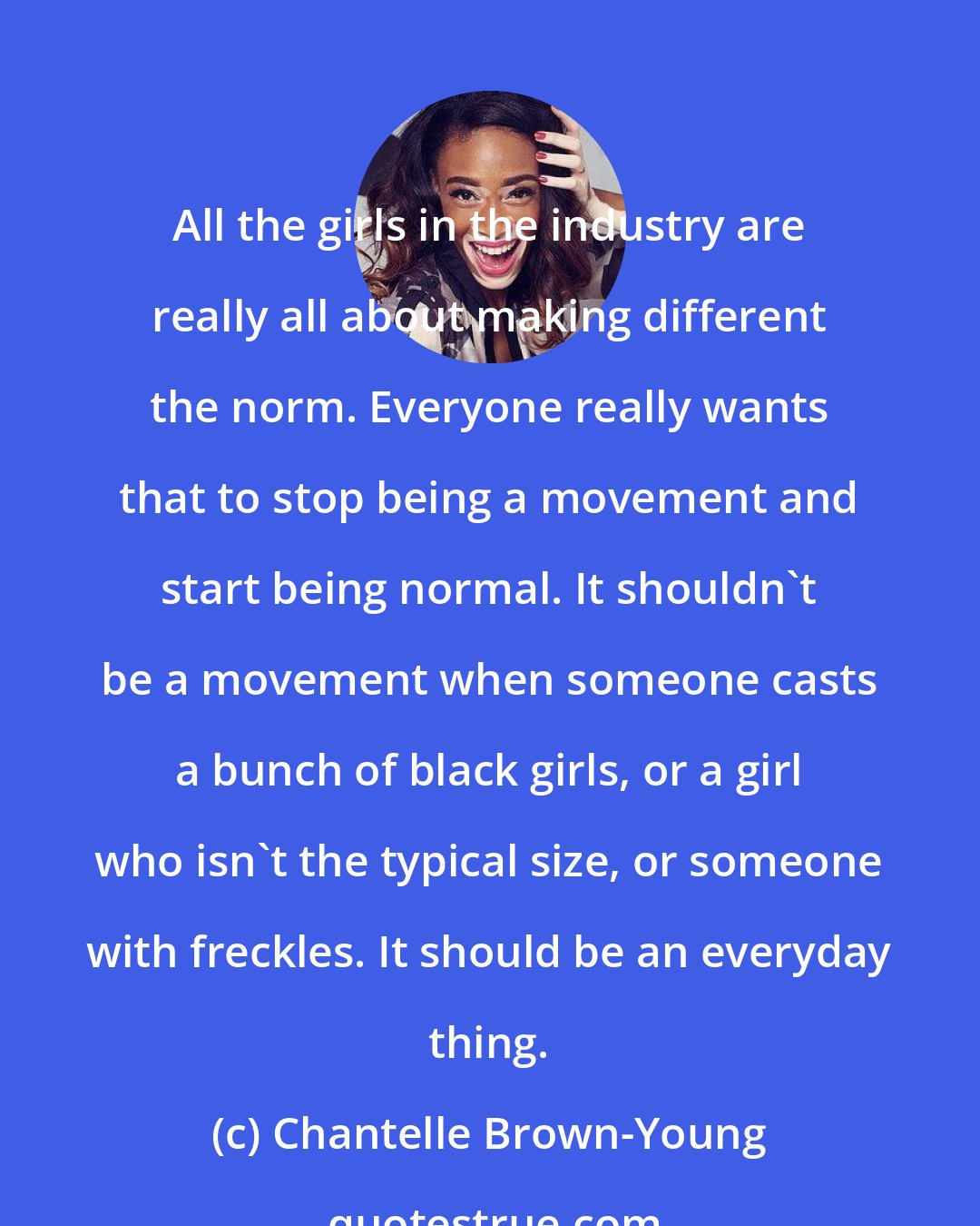 Chantelle Brown-Young: All the girls in the industry are really all about making different the norm. Everyone really wants that to stop being a movement and start being normal. It shouldn't be a movement when someone casts a bunch of black girls, or a girl who isn't the typical size, or someone with freckles. It should be an everyday thing.